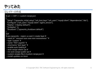 © Copyright 2015, TDC Software Engineering Inc. All rights reserved. 6
やってみた
②レイヤーの作成
$ cat << EOT >> custom-recipe.json
{
"Setup": ["opsworks_initial_setup","ssh_host_keys","ssh_users","mysql::client","dependencies","ebs"],
"Configure": ["ssh_users","mysql::client","agent_version"],
"Deploy": ["deploy::default"],
"Undeploy": [],
"Shutdown": ["opsworks_shutdown::default"]
}
EOT
$ aws opsworks --region us-east-1 create-layer ¥
--stack-id " xxxxxxxx-xxxx-xxxx-xxxx-xxxxxxxxxxxx " ¥
--type "custom" ¥
--name “TEST Layer01" ¥
--shortname “test-layer" ¥
--enable-auto-healing ¥
--auto-assign-elastic-ips ¥
--no-auto-assign-public-ips ¥
--custom-recipes file://./custom-recipe.json ¥
--install-updates-on-boot
 