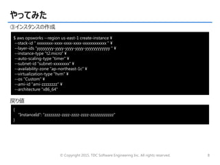 © Copyright 2015, TDC Software Engineering Inc. All rights reserved. 8
やってみた
③インスタンスの作成
戻り値
$ aws opsworks --region us-east-1 create-instance ¥
--stack-id " xxxxxxxx-xxxx-xxxx-xxxx-xxxxxxxxxxxx " ¥
--layer-ids “yyyyyyyy-yyyy-yyyy-yyyy-yyyyyyyyyyyy " ¥
--instance-type "t2.micro" ¥
--auto-scaling-type "timer" ¥
--subnet-id "subnet-xxxxxxxx" ¥
--availability-zone "ap-northeast-1c" ¥
--virtualization-type "hvm" ¥
--os "Custom" ¥
--ami-id "ami-zzzzzzzz" ¥
--architecture "x86_64"
{
"InstanceId": “zzzzzzzz-zzzz-zzzz-zzzz-zzzzzzzzzzzz"
}
 