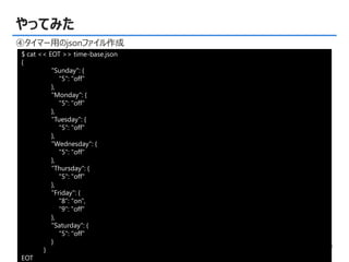 © Copyright 2015, TDC Software Engineering Inc. All rights reserved. 9
やってみた
④タイマー用のjsonファイル作成
$ cat << EOT >> time-base.json
{
"Sunday": {
"5": "off"
},
"Monday": {
"5": "off"
},
"Tuesday": {
"5": "off"
},
"Wednesday": {
"5": "off"
},
"Thursday": {
"5": "off"
},
"Friday": {
"8": "on",
“9": "off"
},
"Saturday": {
"5": "off"
}
}
EOT
 