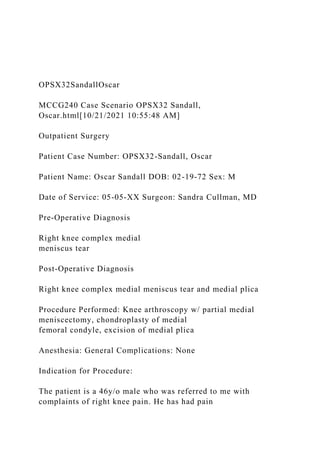 OPSX32SandallOscar
MCCG240 Case Scenario OPSX32 Sandall,
Oscar.html[10/21/2021 10:55:48 AM]
Outpatient Surgery
Patient Case Number: OPSX32-Sandall, Oscar
Patient Name: Oscar Sandall DOB: 02-19-72 Sex: M
Date of Service: 05-05-XX Surgeon: Sandra Cullman, MD
Pre-Operative Diagnosis
Right knee complex medial
meniscus tear
Post-Operative Diagnosis
Right knee complex medial meniscus tear and medial plica
Procedure Performed: Knee arthroscopy w/ partial medial
meniscectomy, chondroplasty of medial
femoral condyle, excision of medial plica
Anesthesia: General Complications: None
Indication for Procedure:
The patient is a 46y/o male who was referred to me with
complaints of right knee pain. He has had pain
 