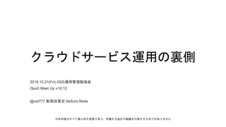 クラウドサービス運用の裏側
2018.12.21(Fri) OSS運用管理勉強会
OpsX Meet Up v18.12
@nid777 新居田晃史 Akifumi Niida
※本内容はすべて個人的な見解であり、所属する会社や組織を代表するものではありません
 