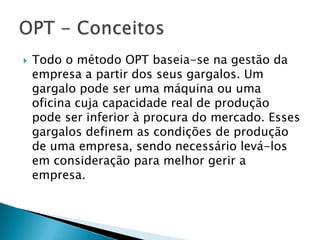   Todo o método OPT baseia-se na gestão da
    empresa a partir dos seus gargalos. Um
    gargalo pode ser uma máquina ou uma
    oficina cuja capacidade real de produção
    pode ser inferior à procura do mercado. Esses
    gargalos definem as condições de produção
    de uma empresa, sendo necessário levá-los
    em consideração para melhor gerir a
    empresa.
 