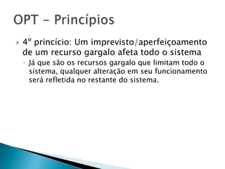    4º princício: Um imprevisto/aperfeiçoamento
    de um recurso gargalo afeta todo o sistema
    ◦ Já que são os recursos gargalo que limitam todo o
      sistema, qualquer alteração em seu funcionamento
      será refletida no restante do sistema.
 