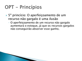    5º princício: O aperfeiçoamento de um
    recurso não gargalo é uma ilusão
    ◦ O aperfeiçoamento de um recurso não gargalo
      aumentará o estoque, já que os recursos gargalos
      não conseguirão absorver esse ganho.
 
