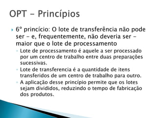    6º princício: O lote de transferência não pode
    ser - e, frequentemente, não deveria ser -
    maior que o lote de processamento
    ◦ Lote de processamento é aquele a ser processado
      por um centro de trabalho entre duas preparações
      sucessivas.
    ◦ Lote de transferencia é a quantidade de itens
      transferidos de um centro de trabalho para outro.
    ◦ A aplicação desse princípio permite que os lotes
      sejam divididos, reduzindo o tempo de fabricação
      dos produtos.
 