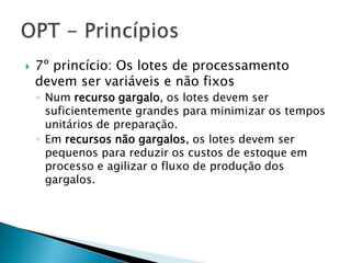    7º princício: Os lotes de processamento
    devem ser variáveis e não fixos
    ◦ Num recurso gargalo, os lotes devem ser
      suficientemente grandes para minimizar os tempos
      unitários de preparação.
    ◦ Em recursos não gargalos, os lotes devem ser
      pequenos para reduzir os custos de estoque em
      processo e agilizar o fluxo de produção dos
      gargalos.
 