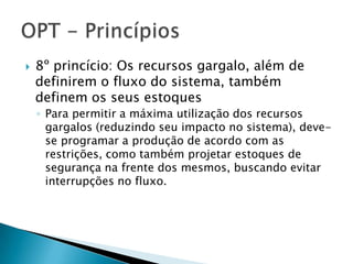    8º princício: Os recursos gargalo, além de
    definirem o fluxo do sistema, também
    definem os seus estoques
    ◦ Para permitir a máxima utilização dos recursos
      gargalos (reduzindo seu impacto no sistema), deve-
      se programar a produção de acordo com as
      restrições, como também projetar estoques de
      segurança na frente dos mesmos, buscando evitar
      interrupções no fluxo.
 