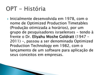    Inicialmente desenvolvida em 1978, com o
    nome de Optimized Production Timetables
    (Produção otimizada a horários), por um
    grupo de pesquisadores israelenses - tendo à
    frente o Dr. Eliyahu Moshe Goldratt (1947 –
    2011) -, passou a ser denominada Optimized
    Production Technology em 1982, com o
    lançamento de um software para aplicação de
    seus conceitos em empresas.
 