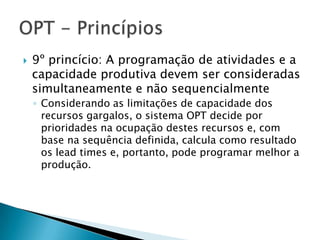    9º princício: A programação de atividades e a
    capacidade produtiva devem ser consideradas
    simultaneamente e não sequencialmente
    ◦ Considerando as limitações de capacidade dos
      recursos gargalos, o sistema OPT decide por
      prioridades na ocupação destes recursos e, com
      base na sequência definida, calcula como resultado
      os lead times e, portanto, pode programar melhor a
      produção.
 