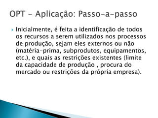   Inicialmente, é feita a identificação de todos
    os recursos a serem utilizados nos processos
    de produção, sejam eles externos ou não
    (matéria-prima, subprodutos, equipamentos,
    etc.), e quais as restrições existentes (limite
    da capacidade de produção , procura do
    mercado ou restrições da própria empresa).
 