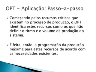    Começando pelos recursos críticos que
    existem no processo de produção, o OPT
    identifica estes recursos como os que irão
    definir o ritmo e o volume de produção do
    sistema.

   É feita, então, a programação da produção
    máxima para estes recursos de acordo com
    as necessidades existentes.
 