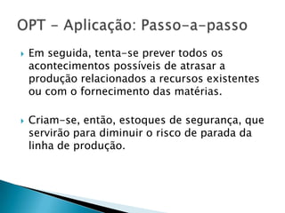    Em seguida, tenta-se prever todos os
    acontecimentos possíveis de atrasar a
    produção relacionados a recursos existentes
    ou com o fornecimento das matérias.

   Criam-se, então, estoques de segurança, que
    servirão para diminuir o risco de parada da
    linha de produção.
 
