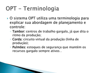    O sistema OPT utiliza uma terminologia para
    explicar sua abordagem de planejamento e
    controle:
    ◦ Tambor: centros de trabalho gargalo, já que dita o
      ritmo da produção;
    ◦ Corda: circuito virtual da produção (linha de
      produção);
    ◦ Pulmões: estoques de segurança que mantém os
      recursos gargalo sempre ativos .
 