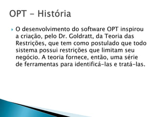    O desenvolvimento do software OPT inspirou
    a criação, pelo Dr. Goldratt, da Teoria das
    Restrições, que tem como postulado que todo
    sistema possui restrições que limitam seu
    negócio. A teoria fornece, então, uma série
    de ferramentas para identificá-las e tratá-las.
 