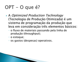    A Optimized Production Technology
    (Tecnologia de Produção Otimizada) é um
    sistema de programação da produção que
    leva em consideração três elementos básicos:
    ◦ o fluxo de materiais passando pela linha de
      produção (throughput);
    ◦ o estoque;
    ◦ os gastos (despesas) operativos.
 