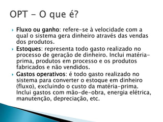    Fluxo ou ganho: refere-se à velocidade com a
    qual o sistema gera dinheiro através das vendas
    dos produtos.
   Estoques: representa todo gasto realizado no
    processo de geração de dinheiro. Inclui matéria-
    prima, produtos em processo e os produtos
    fabricados e não vendidos.
   Gastos operativos: é todo gasto realizado no
    sistema para converter o estoque em dinheiro
    (fluxo), excluindo o custo da matéria-prima.
    Inclui gastos com mão-de-obra, energia elétrica,
    manutenção, depreciação, etc.
 
