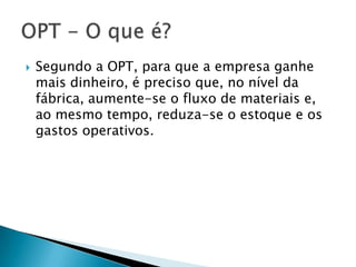   Segundo a OPT, para que a empresa ganhe
    mais dinheiro, é preciso que, no nível da
    fábrica, aumente-se o fluxo de materiais e,
    ao mesmo tempo, reduza-se o estoque e os
    gastos operativos.
 