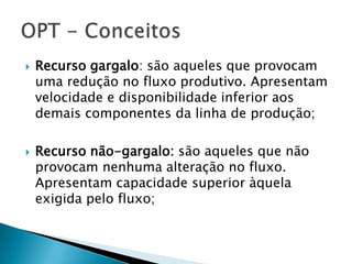    Recurso gargalo: são aqueles que provocam
    uma redução no fluxo produtivo. Apresentam
    velocidade e disponibilidade inferior aos
    demais componentes da linha de produção;

   Recurso não-gargalo: são aqueles que não
    provocam nenhuma alteração no fluxo.
    Apresentam capacidade superior àquela
    exigida pelo fluxo;
 