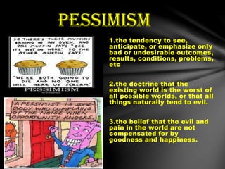 1.
1.the tendency to see,
anticipate, or emphasize only
bad or undesirable outcomes,
results, conditions, problems,
etc
2.the doctrine that the
existing world is the worst of
all possible worlds, or that all
things naturally tend to evil.
3.the belief that the evil and
pain in the world are not
compensated for by
goodness and happiness.
pessimism
 