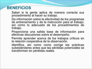 BENEFICIOS
1. Saber si la gente aplica de manera correcta sus
procedimiento al hacer su trabajo.
2. Da información sobre la efectividad de los programas
de entrenamiento y de la instrucción para el trabajo;
así como lo adecuado de los procedimientos de
trabajo.
3. Proporciona una salida base de información para
efectivas discusiones sobre el desempeño.
4. Permite aprender acerca de los trabajos críticos en
la relación cooperativa de la observación.
5. Identifica, así como como corrige las prácticas
subestándares antes que las pérdidas potenciales se
transformen en pérdidas reales.
 