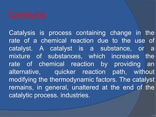 Catalysis
Catalysis is process containing change in the
rate of a chemical reaction due to the use of
catalyst. A catalyst is a substance, or a
mixture of substances, which increases the
rate of chemical reaction by providing an
alternative, quicker reaction path, without
modifying the thermodynamic factors. The catalyst
remains, in general, unaltered at the end of the
catalytic process. industries.
•111
 
