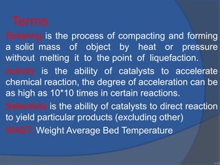 Terms
Sintering is the process of compacting and forming
a solid mass of object by heat or pressure
without melting it to the point of liquefaction.
Activity is the ability of catalysts to accelerate
chemical reaction, the degree of acceleration can be
as high as 10*10 times in certain reactions.
Selectivity is the ability of catalysts to direct reaction
to yield particular products (excluding other)
WABT: Weight Average Bed Temperature
•114
 