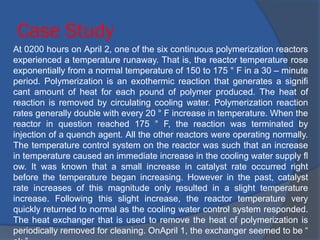 Case Study
At 0200 hours on April 2, one of the six continuous polymerization reactors
experienced a temperature runaway. That is, the reactor temperature rose
exponentially from a normal temperature of 150 to 175 ° F in a 30 – minute
period. Polymerization is an exothermic reaction that generates a signifi
cant amount of heat for each pound of polymer produced. The heat of
reaction is removed by circulating cooling water. Polymerization reaction
rates generally double with every 20 ° F increase in temperature. When the
reactor in question reached 175 ° F, the reaction was terminated by
injection of a quench agent. All the other reactors were operating normally.
The temperature control system on the reactor was such that an increase
in temperature caused an immediate increase in the cooling water supply fl
ow. It was known that a small increase in catalyst rate occurred right
before the temperature began increasing. However in the past, catalyst
rate increases of this magnitude only resulted in a slight temperature
increase. Following this slight increase, the reactor temperature very
quickly returned to normal as the cooling water control system responded.
The heat exchanger that is used to remove the heat of polymerization is
periodically removed for cleaning. OnApril 1, the exchanger seemed to be “
 