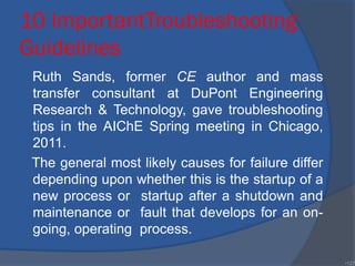 10 ImportantTroubleshooting
Guidelines
Ruth Sands, former CE author and mass
transfer consultant at DuPont Engineering
Research & Technology, gave troubleshooting
tips in the AIChE Spring meeting in Chicago,
2011.
The general most likely causes for failure differ
depending upon whether this is the startup of a
new process or startup after a shutdown and
maintenance or fault that develops for an on-
going, operating process.
•127
 