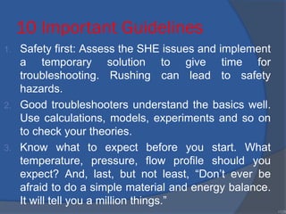 10 Important Guidelines
1. Safety first: Assess the SHE issues and implement
a temporary solution to give time for
troubleshooting. Rushing can lead to safety
hazards.
2. Good troubleshooters understand the basics well.
Use calculations, models, experiments and so on
to check your theories.
3. Know what to expect before you start. What
temperature, pressure, flow profile should you
expect? And, last, but not least, “Don’t ever be
afraid to do a simple material and energy balance.
It will tell you a million things.”
•128
 