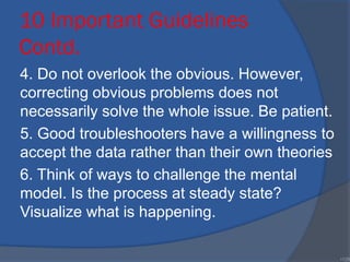10 Important Guidelines
Contd.
4. Do not overlook the obvious. However,
correcting obvious problems does not
necessarily solve the whole issue. Be patient.
5. Good troubleshooters have a willingness to
accept the data rather than their own theories
6. Think of ways to challenge the mental
model. Is the process at steady state?
Visualize what is happening.
•129
 