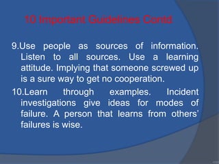 9.Use people as sources of information.
Listen to all sources. Use a learning
attitude. Implying that someone screwed up
is a sure way to get no cooperation.
10.Learn through examples. Incident
investigations give ideas for modes of
failure. A person that learns from others’
failures is wise.
•131
10 Important Guidelines Contd.
 