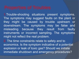 Properties of Troubles
1.Trouble-shooting situations present symptoms.
The symptoms may suggest faults on the plant or
they might be caused by trouble upstream or
downstream. The symptoms may be false and
misleading because they result from faulty
instruments or incorrect sampling. The symptoms
might not reflect the real problem.
2. The time constraints relate to safety and to
economics. Is the symptom indicative of a potential
explosion or leak of toxic gas? Should we initiate
immediate shutdown and emergency procedures?
•14
 