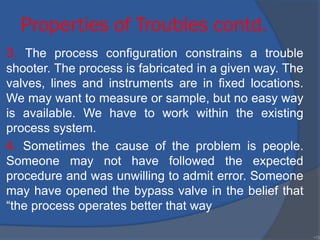 Properties of Troubles contd.
3. The process configuration constrains a trouble
shooter. The process is fabricated in a given way. The
valves, lines and instruments are in fixed locations.
We may want to measure or sample, but no easy way
is available. We have to work within the existing
process system.
4. Sometimes the cause of the problem is people.
Someone may not have followed the expected
procedure and was unwilling to admit error. Someone
may have opened the bypass valve in the belief that
“the process operates better that way
•15
 