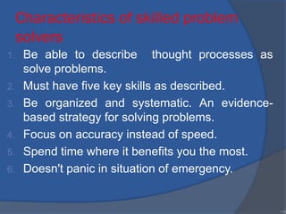 Characteristics of skilled problem
solvers
1. Be able to describe thought processes as
solve problems.
2. Must have five key skills as described.
3. Be organized and systematic. An evidence-
based strategy for solving problems.
4. Focus on accuracy instead of speed.
5. Spend time where it benefits you the most.
6. Doesn't panic in situation of emergency.
•19
 