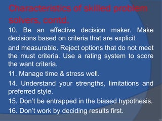 Characteristics of skilled problem
solvers, contd.
10. Be an effective decision maker. Make
decisions based on criteria that are explicit
and measurable. Reject options that do not meet
the must criteria. Use a rating system to score
the want criteria.
11. Manage time & stress well.
14. Understand your strengths, limitations and
preferred style.
15. Don’t be entrapped in the biased hypothesis.
16. Don’t work by deciding results first.
•22
 