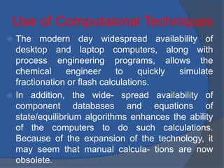 Use of Computaional Techniques
 The modern day widespread availability of
desktop and laptop computers, along with
process engineering programs, allows the
chemical engineer to quickly simulate
fractionation or flash calculations.
 In addition, the wide- spread availability of
component databases and equations of
state/equilibrium algorithms enhances the ability
of the computers to do such calculations.
Because of the expansion of the technology, it
may seem that manual calcula- tions are now
obsolete.
 