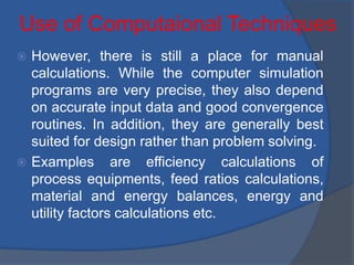 Use of Computaional Techniques
 However, there is still a place for manual
calculations. While the computer simulation
programs are very precise, they also depend
on accurate input data and good convergence
routines. In addition, they are generally best
suited for design rather than problem solving.
 Examples are efficiency calculations of
process equipments, feed ratios calculations,
material and energy balances, energy and
utility factors calculations etc.
 