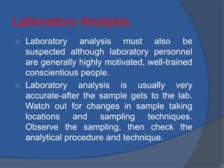 Laboratory Analysis
 Laboratory analysis must also be
suspected although laboratory personnel
are generally highly motivated, well-trained
conscientious people.
 Laboratory analysis is usually very
accurate-after the sample gets to the lab.
Watch out for changes in sample taking
locations and sampling techniques.
Observe the sampling, then check the
analytical procedure and technique.
•29
 