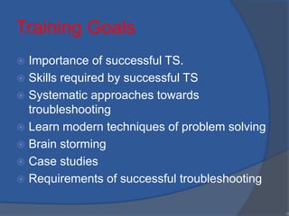 Training Goals
 Importance of successful TS.
 Skills required by successful TS
 Systematic approaches towards
troubleshooting
 Learn modern techniques of problem solving
 Brain storming
 Case studies
 Requirements of successful troubleshooting
•3
 
