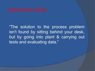 Important Note
“The solution to the process problem
isn't found by sitting behind your desk,
but by going into plant & carrying out
tests and evaluating data.”
 