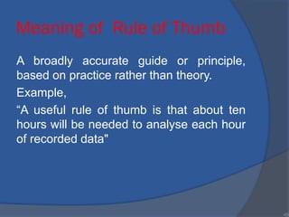 Meaning of Rule of Thumb
A broadly accurate guide or principle,
based on practice rather than theory.
Example,
“A useful rule of thumb is that about ten
hours will be needed to analyse each hour
of recorded data"
•33
 