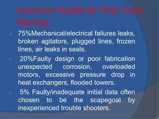 Common Faults for First Time
Startup
a. 75%Mechanical/electrical failures leaks,
broken agitators, plugged lines, frozen
lines, air leaks in seals.
b. 20%Faulty design or poor fabrication
unexpected corrosion, overloaded
motors, excessive pressure drop in
heat exchangers, flooded towers.
c. 5% Faulty/inadequate initial data often
chosen to be the scapegoat by
inexperienced trouble shooters.
•34
 