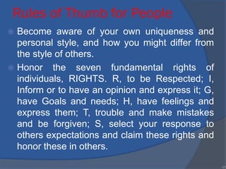 Rules of Thumb for People
 Become aware of your own uniqueness and
personal style, and how you might differ from
the style of others.
 Honor the seven fundamental rights of
individuals, RIGHTS. R, to be Respected; I,
Inform or to have an opinion and express it; G,
have Goals and needs; H, have feelings and
express them; T, trouble and make mistakes
and be forgiven; S, select your response to
others expectations and claim these rights and
honor these in others.
•37
 