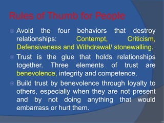 Rules of Thumb for People
 Avoid the four behaviors that destroy
relationships: Contempt, Criticism,
Defensiveness and Withdrawal/ stonewalling.
 Trust is the glue that holds relationships
together. Three elements of trust are
benevolence, integrity and competence.
 Build trust by benevolence through loyalty to
others, especially when they are not present
and by not doing anything that would
embarrass or hurt them.
•38
 