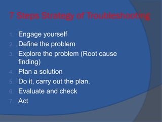 7 Steps Strategy of Troubleshooting
1. Engage yourself
2. Define the problem
3. Explore the problem (Root cause
finding)
4. Plan a solution
5. Do it, carry out the plan.
6. Evaluate and check
7. Act
 