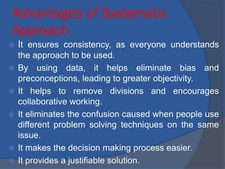 Advantages of Systematic
Approach
 It ensures consistency, as everyone understands
the approach to be used.
 By using data, it helps eliminate bias and
preconceptions, leading to greater objectivity.
 It helps to remove divisions and encourages
collaborative working.
 It eliminates the confusion caused when people use
different problem solving techniques on the same
issue.
 It makes the decision making process easier.
 It provides a justifiable solution.
 