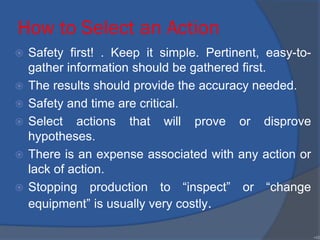 How to Select an Action
 Safety first! . Keep it simple. Pertinent, easy-to-
gather information should be gathered first.
 The results should provide the accuracy needed.
 Safety and time are critical.
 Select actions that will prove or disprove
hypotheses.
 There is an expense associated with any action or
lack of action.
 Stopping production to “inspect” or “change
equipment” is usually very costly.
•48
 