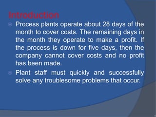 Introduction
 Process plants operate about 28 days of the
month to cover costs. The remaining days in
the month they operate to make a profit. If
the process is down for five days, then the
company cannot cover costs and no profit
has been made.
 Plant staff must quickly and successfully
solve any troublesome problems that occur.
•5
 