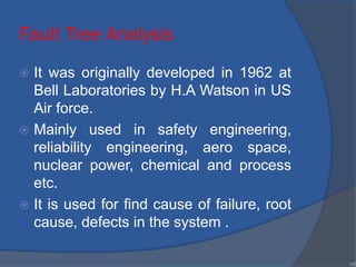 Fault Tree Analysis
 It was originally developed in 1962 at
Bell Laboratories by H.A Watson in US
Air force.
 Mainly used in safety engineering,
reliability engineering, aero space,
nuclear power, chemical and process
etc.
 It is used for find cause of failure, root
cause, defects in the system .
•55
 