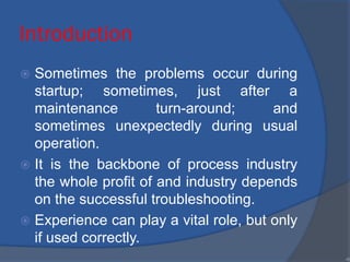 Introduction
 Sometimes the problems occur during
startup; sometimes, just after a
maintenance turn-around; and
sometimes unexpectedly during usual
operation.
 It is the backbone of process industry
the whole profit of and industry depends
on the successful troubleshooting.
 Experience can play a vital role, but only
if used correctly.
•6
 